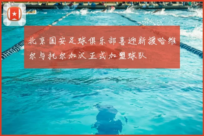 北京国安足球俱乐部喜迎新援哈维尔与托尔加汉正式加盟球队