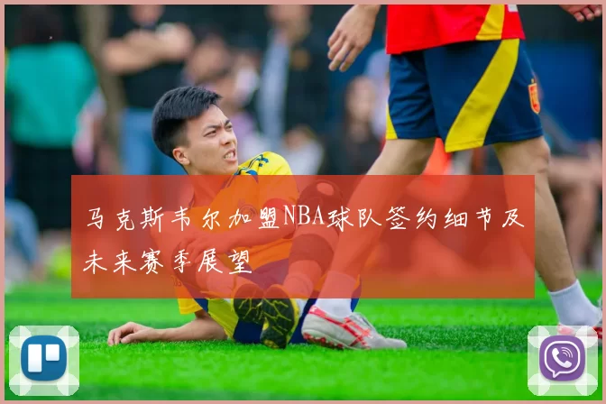 马克斯韦尔加盟NBA球队签约细节及未来赛季展望