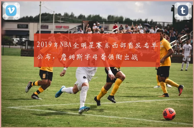 2019年NBA全明星赛东西部首发名单公布，詹姆斯字母哥领衔出战