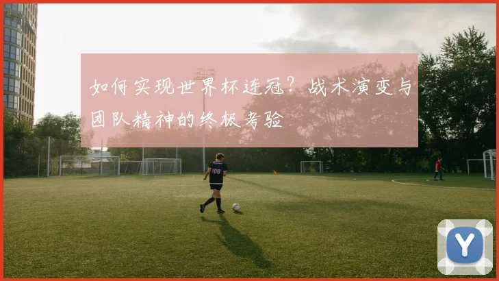 如何实现世界杯连冠？战术演变与团队精神的终极考验