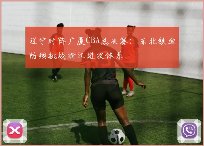 辽宁对阵广厦CBA总决赛：东北铁血防线挑战浙江进攻体系