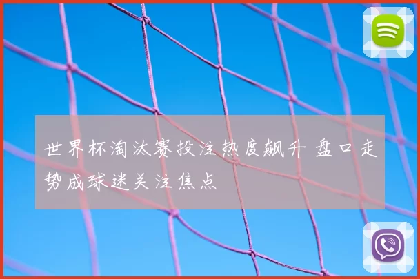 世界杯淘汰赛投注热度飙升 盘口走势成球迷关注焦点