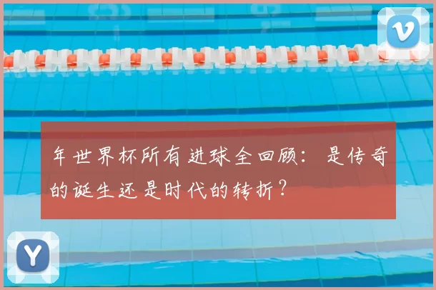 年世界杯所有进球全回顾:是传奇的诞生还是时代的转折?