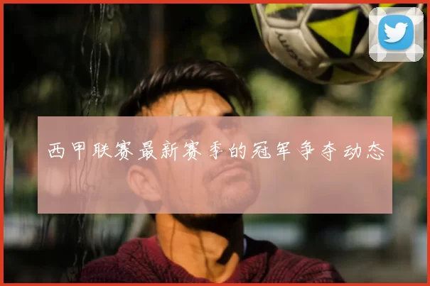 西甲联赛最新赛季的冠军争夺动态