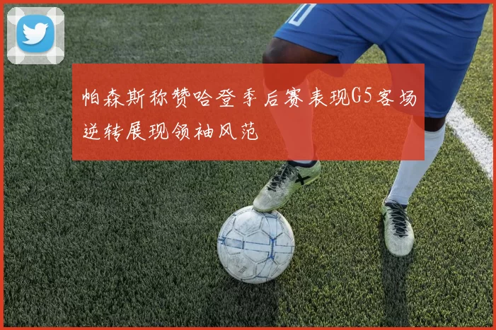 帕森斯称赞哈登季后赛表现G5客场逆转展现领袖风范