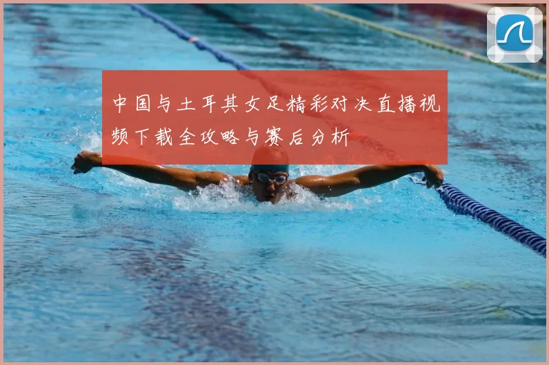 中国与土耳其女足精彩对决直播视频下载全攻略与赛后分析