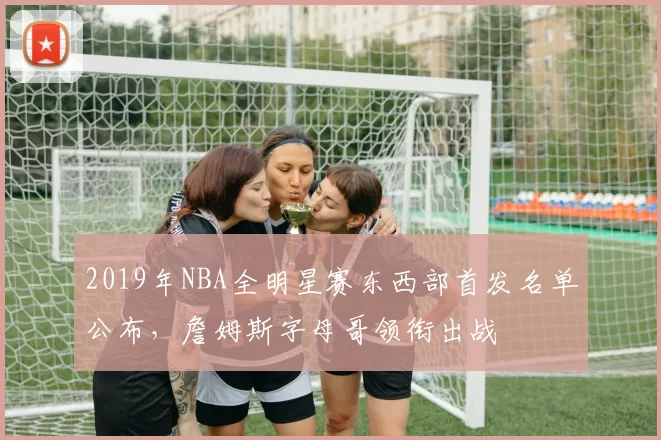 2019年NBA全明星赛东西部首发名单公布,詹姆斯字母哥领衔出战