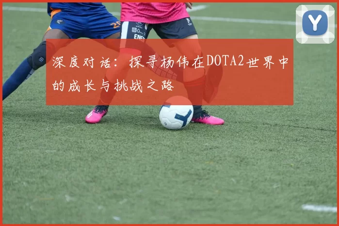 深度对话：探寻杨伟在DOTA2世界中的成长与挑战之路