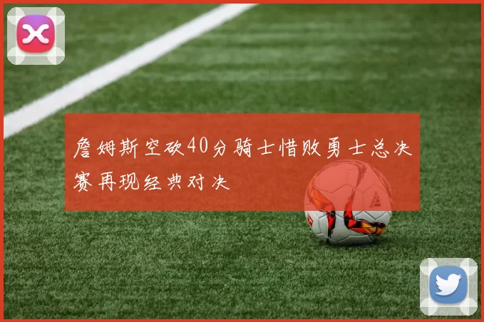 詹姆斯空砍40分骑士惜败勇士总决赛再现经典对决