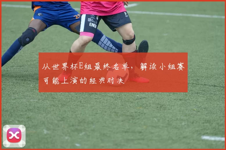 从世界杯E组最终名单,解读小组赛可能上演的经典对决