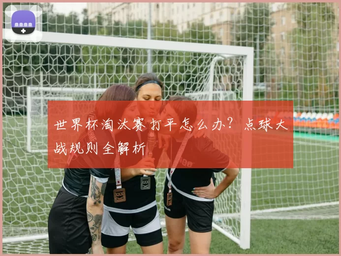 世界杯淘汰赛打平怎么办?点球大战规则全解析