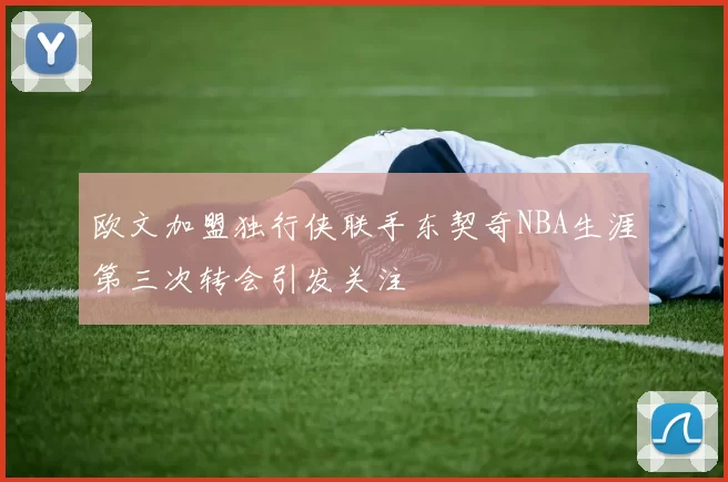 欧文加盟独行侠联手东契奇NBA生涯第三次转会引发关注