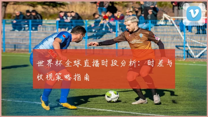 世界杯全球直播时段分析：时差与收视策略指南