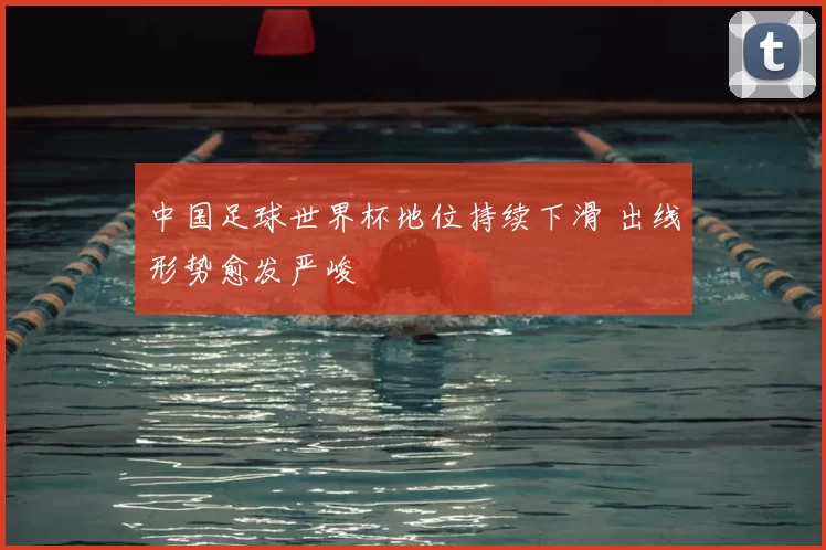 中国足球世界杯地位持续下滑 出线形势愈发严峻