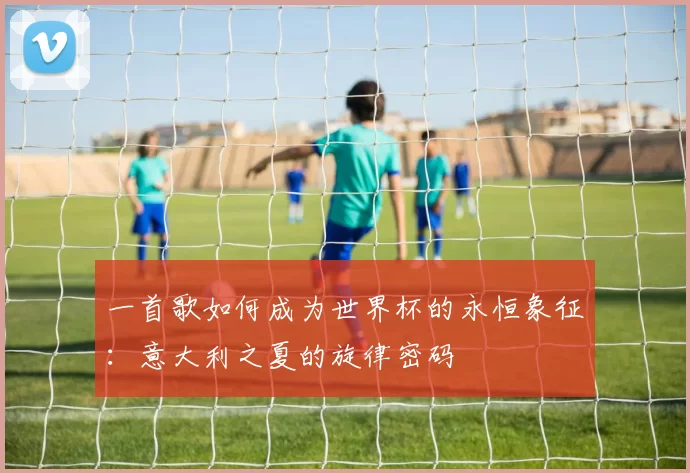 一首歌如何成为世界杯的永恒象征：意大利之夏的旋律密码