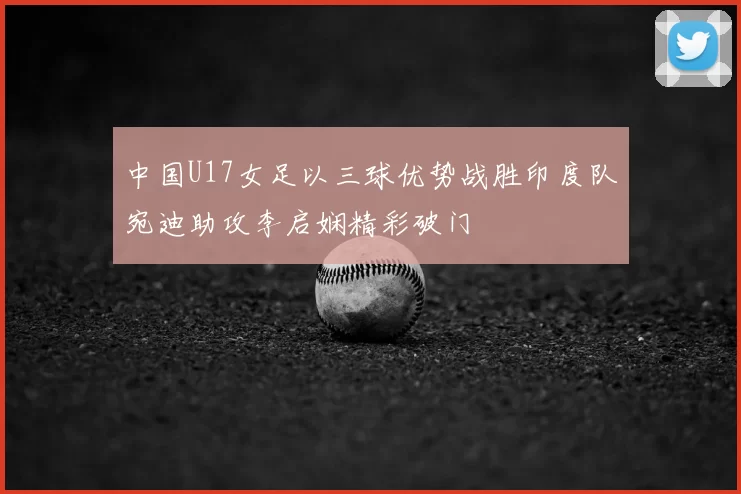 中国U17女足以三球优势战胜印度队宛迪助攻李启娴精彩破门