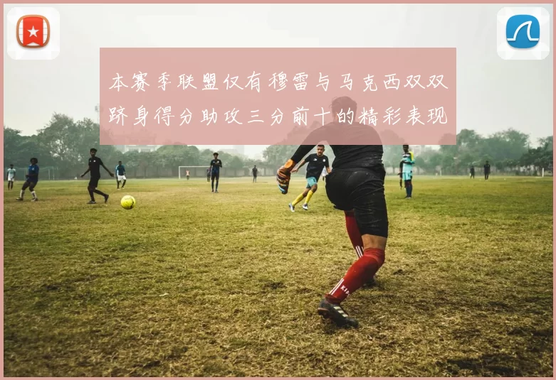 本赛季联盟仅有穆雷与马克西双双跻身得分助攻三分前十的精彩表现