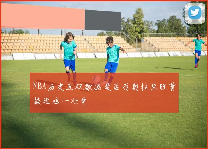 NBA历史五双数据是否存奥拉朱旺曾接近这一壮举