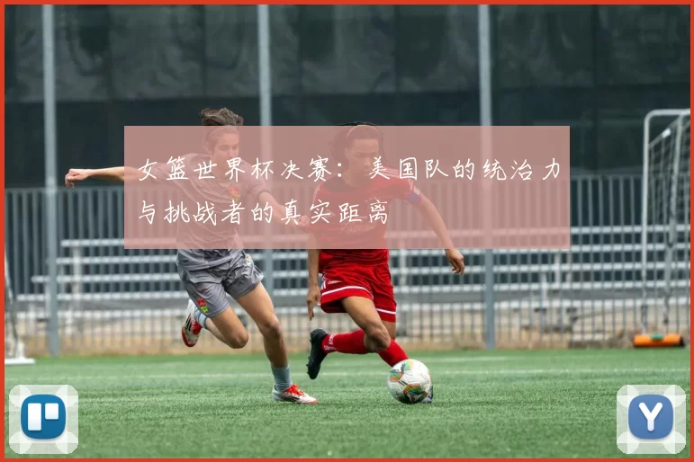 女篮世界杯决赛:美国队的统治力与挑战者的真实距离
