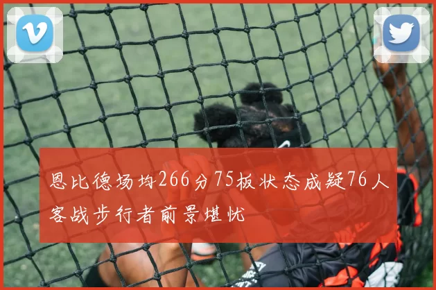 恩比德场均266分75板状态成疑76人客战步行者前景堪忧
