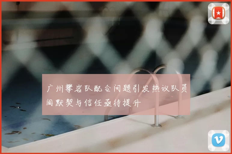 广州攀岩队配合问题引发热议队员间默契与信任亟待提升
