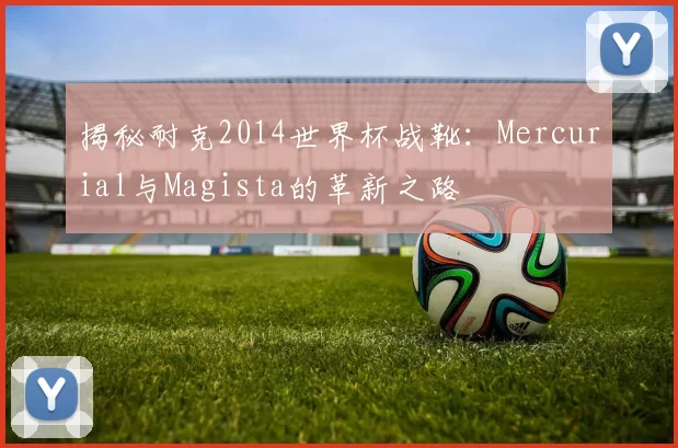 揭秘耐克2014世界杯战靴:Mercurial与Magista的革新之路